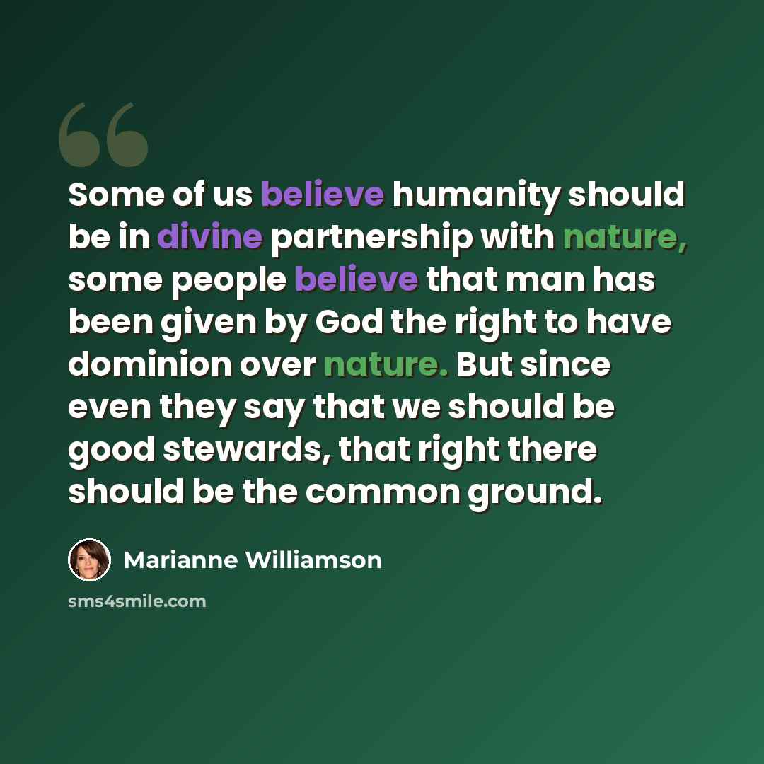 “Some of us believe humanity should be in divine partnership with nature, some people believe that man has been given by God the right to have dominion over nature. But since even they say that we should be good stewards, that right there should be the common ground.” quote by Marianne Williamson