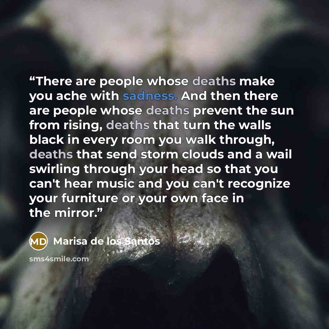 “There are people whose deaths make you ache with sadness. And then there are people whose deaths prevent the sun from rising, deaths that turn the walls black in every room you walk through, deaths that send storm clouds and a wail swirling through your head so that you can't hear music and you…” quote by Marisa de los Santos