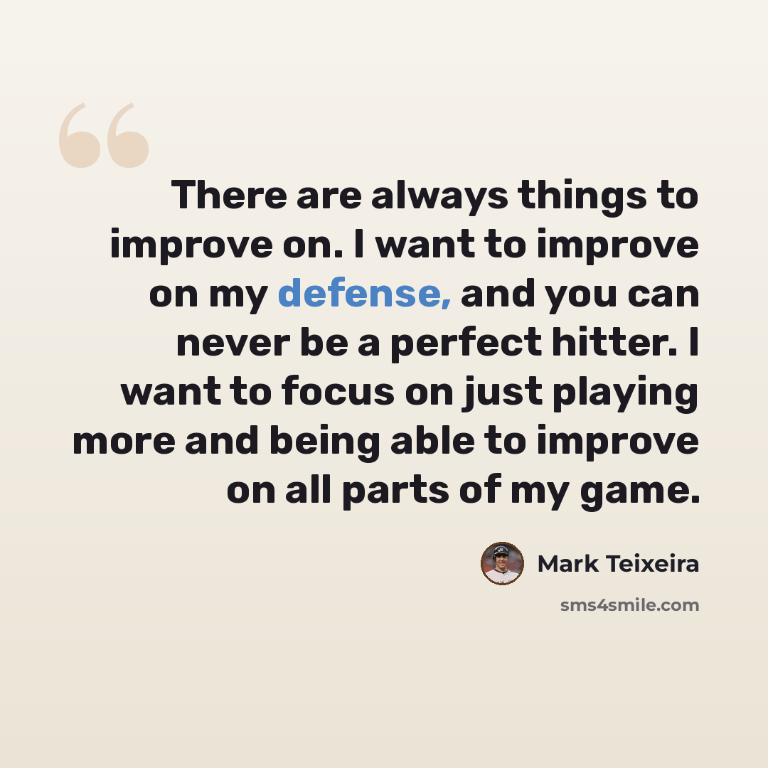 “There are always things to improve on. I want to improve on my defense, and you can never be a perfect hitter. I want to focus on just playing more and being able to improve on all parts of my game.” quote by Mark Teixeira