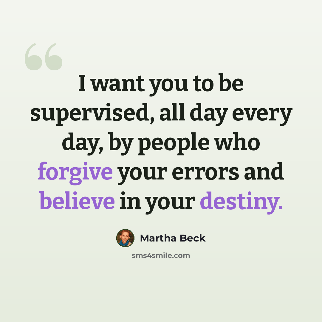 “I want you to be supervised, all day every day, by people who forgive your errors and believe in your destiny.” quote by Martha Beck