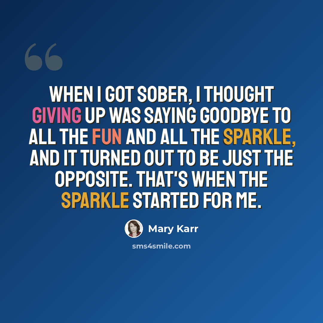 “When I got sober, I thought giving up was saying goodbye to all the fun and all the sparkle, and it turned out to be just the opposite. That's when the sparkle started for me.” quote by Mary Karr