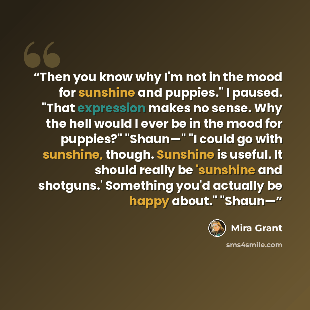 “Then you know why I'm not in the mood for sunshine and puppies." I paused. "That expression makes no sense. Why the hell would I ever be in the mood for puppies?" "Shaun—" "I could go with sunshine, though. Sunshine is useful. It should really be 'sunshine and shotguns.' Something you'd actually…” quote by Mira Grant