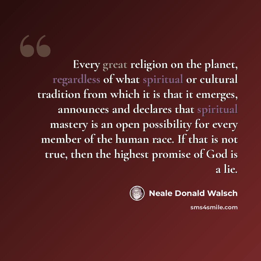 “Every great religion on the planet, regardless of what spiritual or cultural tradition from which it is that it emerges, announces and declares that spiritual mastery is an open possibility for every member of the human race. If that is not true, then the highest promise of God is a lie.” quote by Neale Donald Walsch