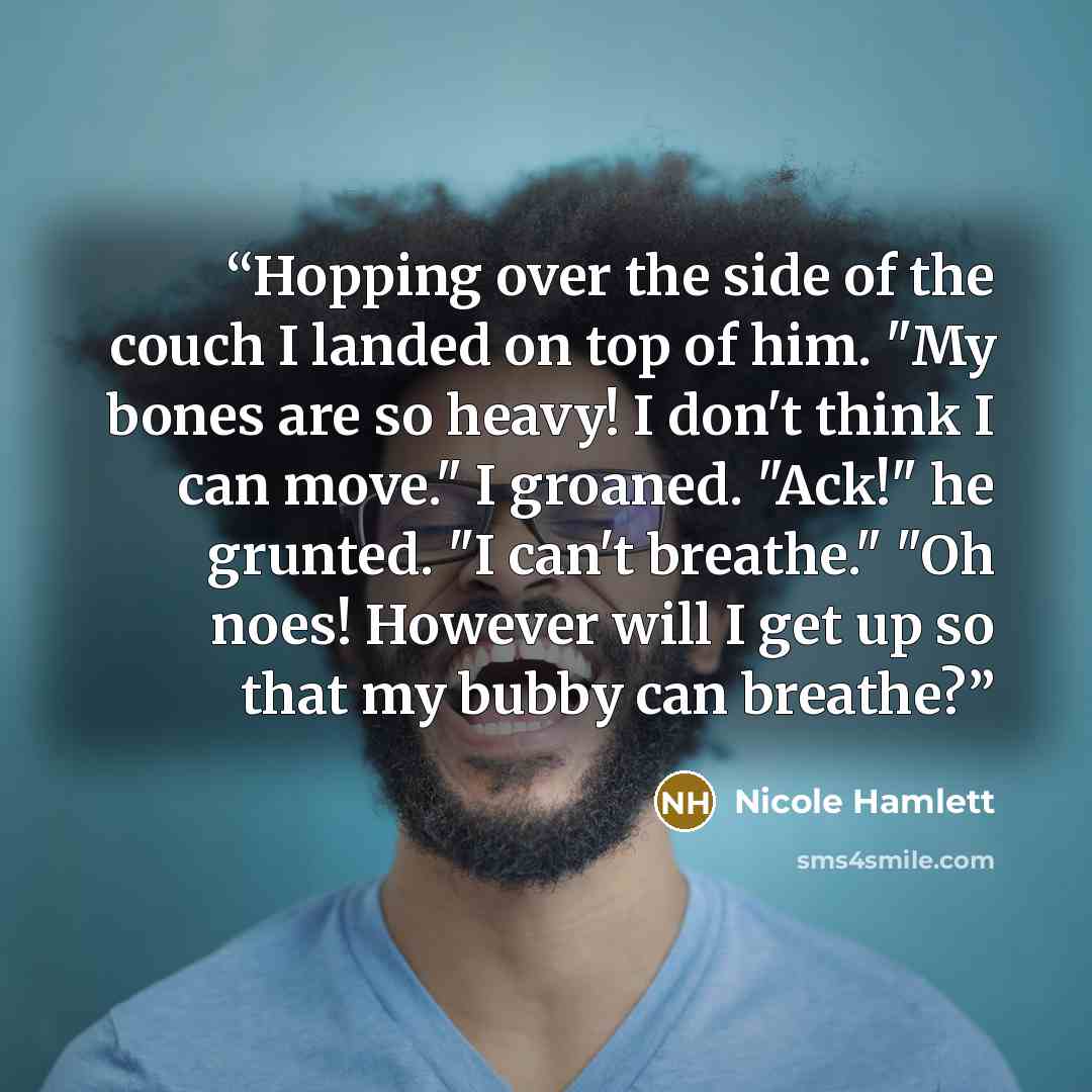 “Hopping over the side of the couch I landed on top of him. "My bones are so heavy! I don't think I can move." I groaned. "Ack!" he grunted. "I can't breathe." "Oh noes! However will I get up so that my bubby can breathe?” quote by Nicole Hamlett