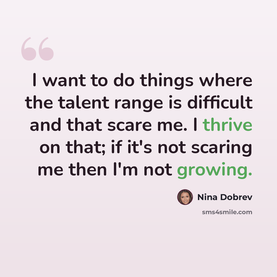 “I want to do things where the talent range is difficult and that scare me. I thrive on that; if it's not scaring me then I'm not growing.” quote by Nina Dobrev