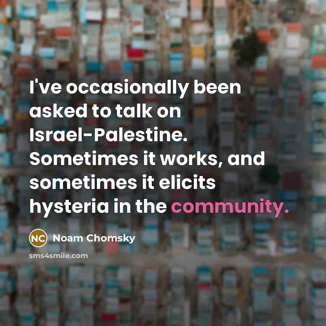 “I've occasionally been asked to talk on Israel-Palestine. Sometimes it works, and sometimes it elicits hysteria in the community.” quote by Noam Chomsky