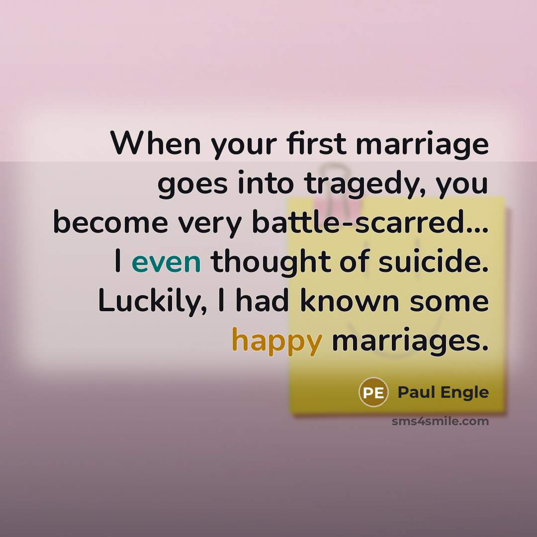 “When your first marriage goes into tragedy, you become very battle-scarred... I even thought of suicide. Luckily, I had known some happy marriages.” quote by Paul Engle