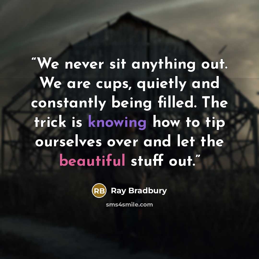 “We never sit anything out. We are cups, quietly and constantly being filled. The trick is knowing how to tip ourselves over and let the beautiful stuff out.” quote by Ray Bradbury