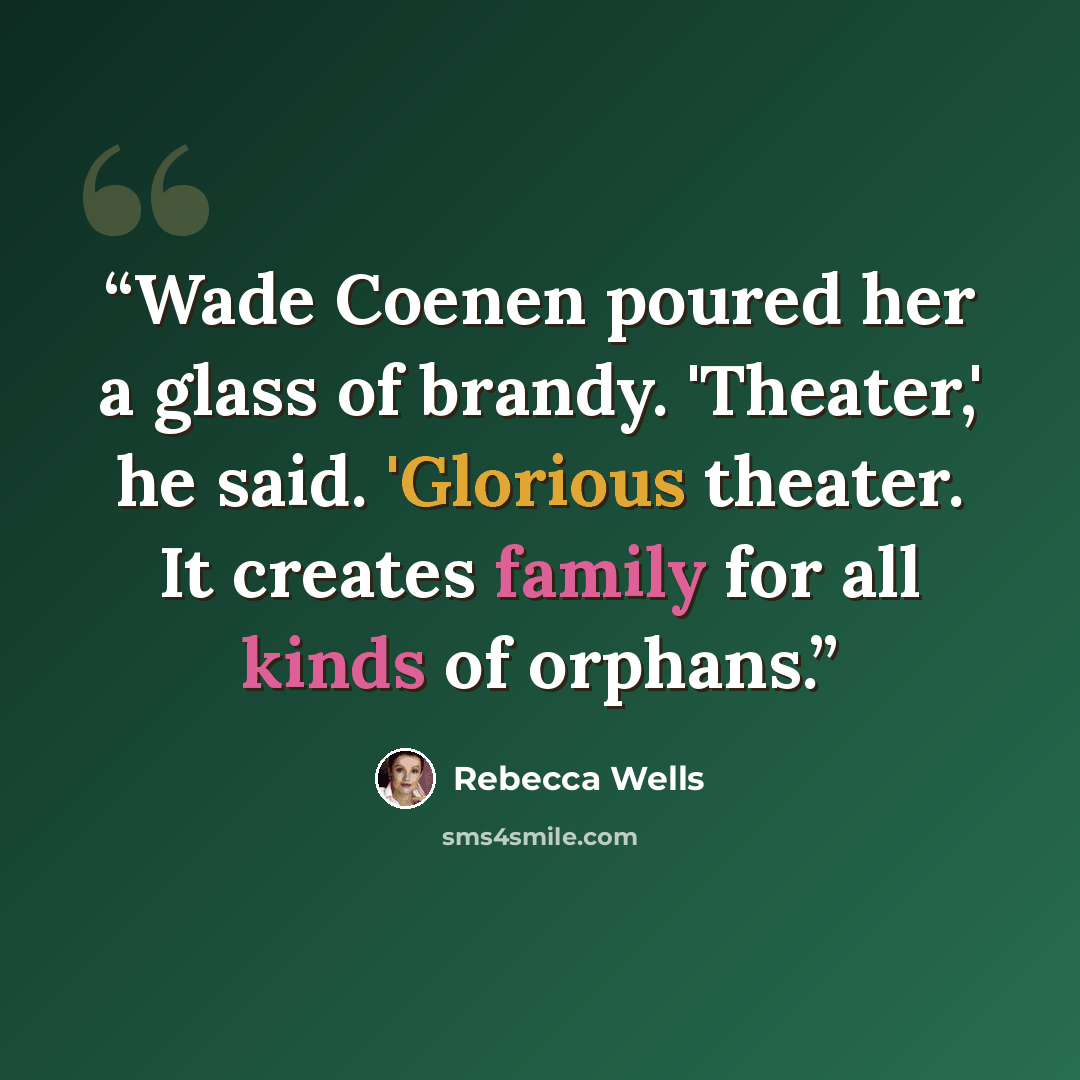 “Wade Coenen poured her a glass of brandy. 'Theater,' he said. 'Glorious theater. It creates family for all kinds of orphans.” quote by Rebecca wells