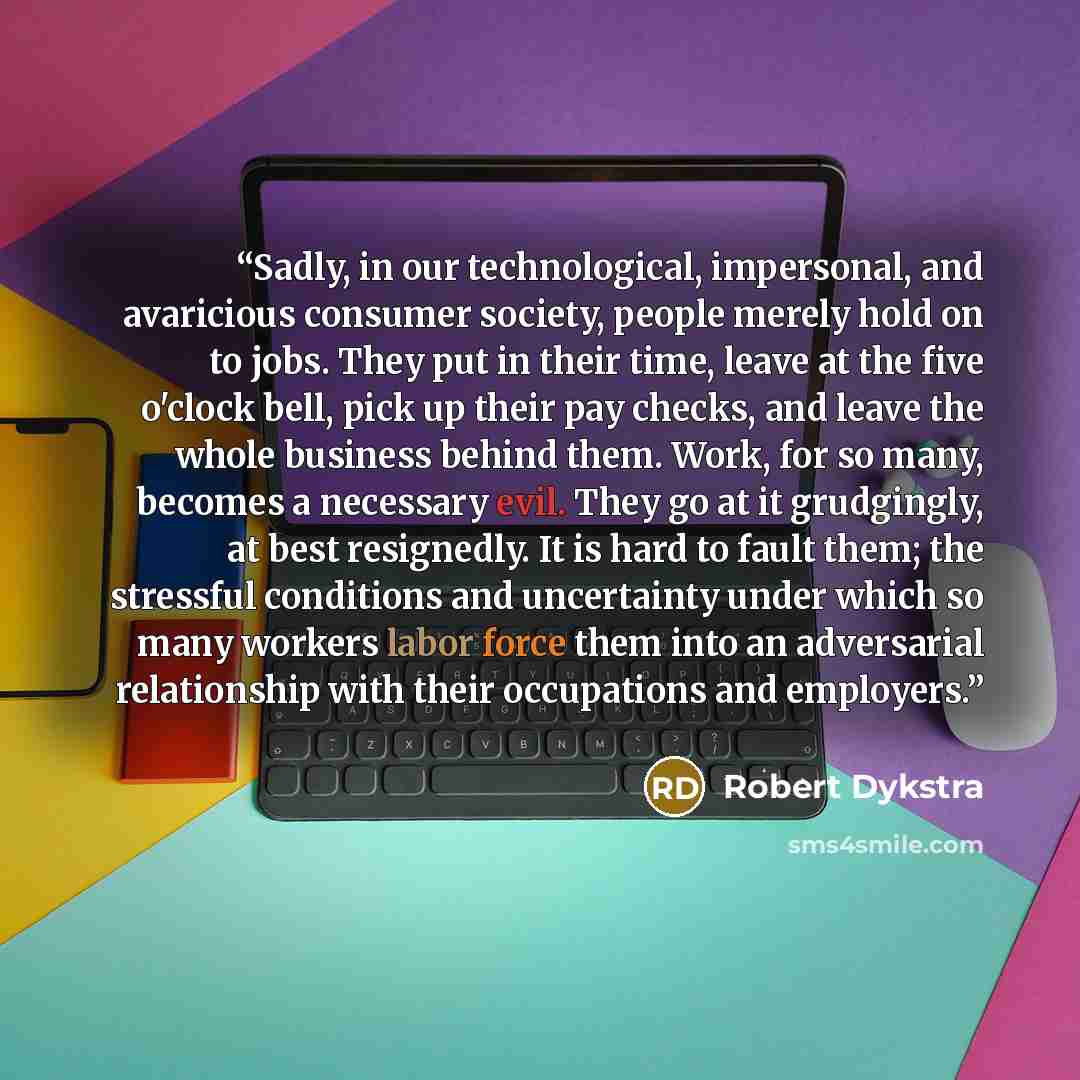 “Sadly, in our technological, impersonal, and avaricious consumer society, people merely hold on to jobs. They put in their time, leave at the five o'clock bell, pick up their pay checks, and leave the whole business behind them. Work, for so many, becomes a necessary evil. They go at it…” quote by Robert Dykstra