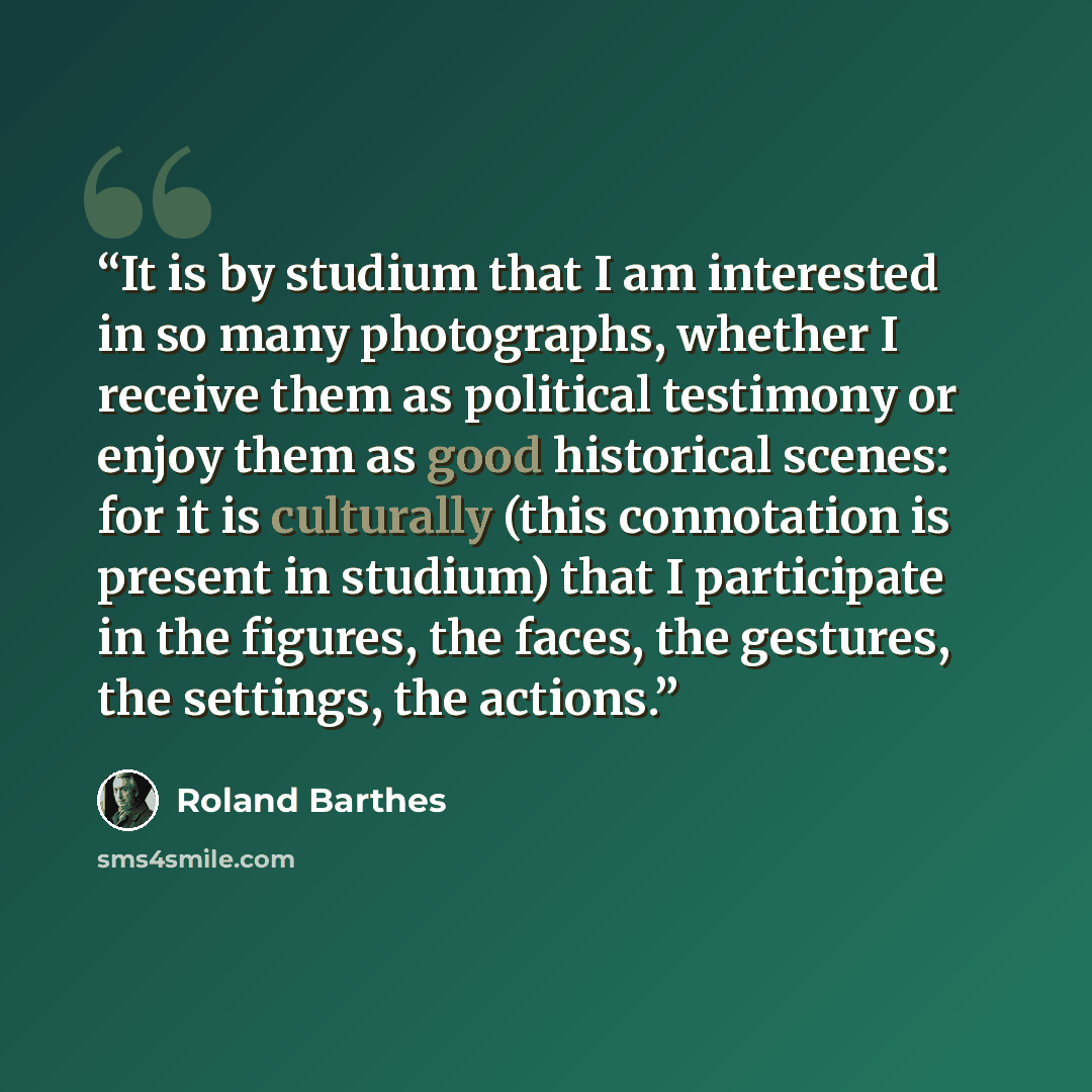 “It is by studium that I am interested in so many photographs, whether I receive them as political testimony or enjoy them as good historical scenes: for it is culturally (this connotation is present in studium) that I participate in the figures, the faces, the gestures, the settings, the actions.” quote by Roland Barthes