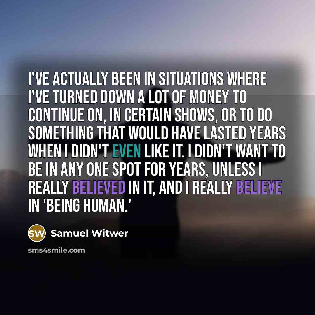 “I've actually been in situations where I've turned down a lot of money to continue on, in certain shows, or to do something that would have lasted years when I didn't even like it. I didn't want to be in any one spot for years, unless I really believed in it, and I really believe in 'Being Human.'” quote by Samuel Witwer