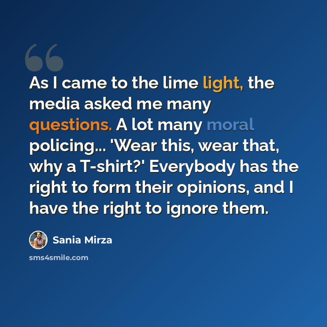 “As I came to the lime light, the media asked me many questions. A lot many moral policing... 'Wear this, wear that, why a T-shirt?' Everybody has the right to form their opinions, and I have the right to ignore them.” quote by Sania Mirza