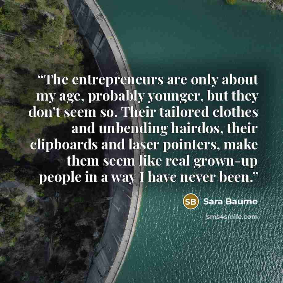 “The entrepreneurs are only about my age, probably younger, but they don't seem so. Their tailored clothes and unbending hairdos, their clipboards and laser pointers, make them seem like real grown-up people in a way I have never been.” quote by Sara Baume