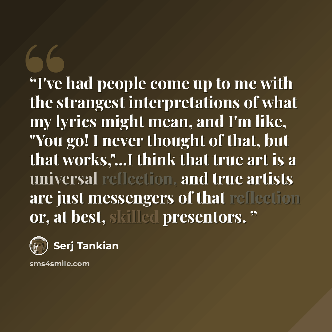 “I've had people come up to me with the strangest interpretations of what my lyrics might mean, and I'm like, "You go! I never thought of that, but that works,"...I think that true art is a universal reflection, and true artists are just messengers of that reflection or, at best, skilled presentors.” quote by Serj Tankian