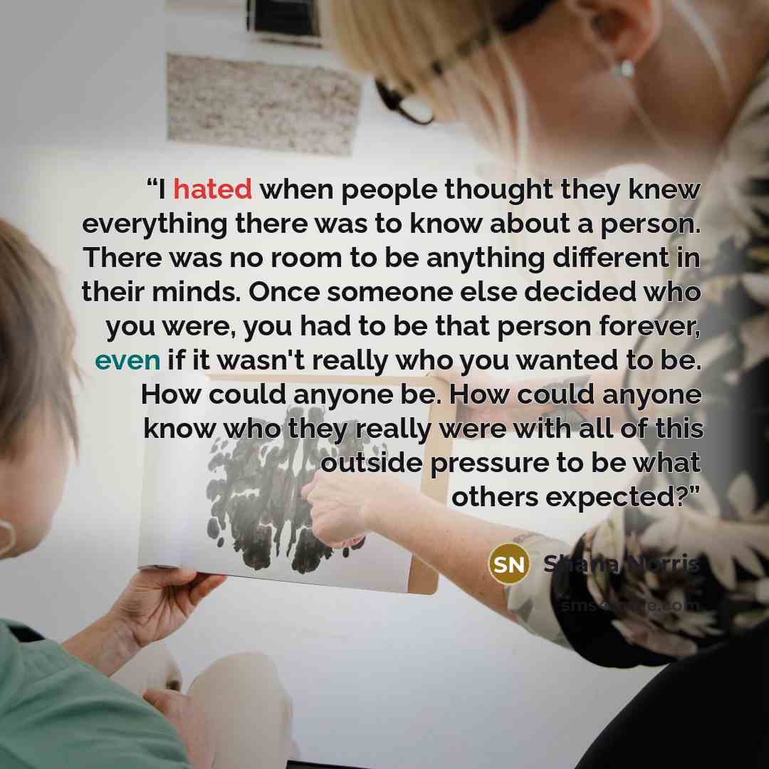 “I hated when people thought they knew everything there was to know about a person. There was no room to be anything different in their minds. Once someone else decided who you were, you had to be that person forever, even if it wasn't really who you wanted to be. How could anyone be. How could…” quote by Shana Norris