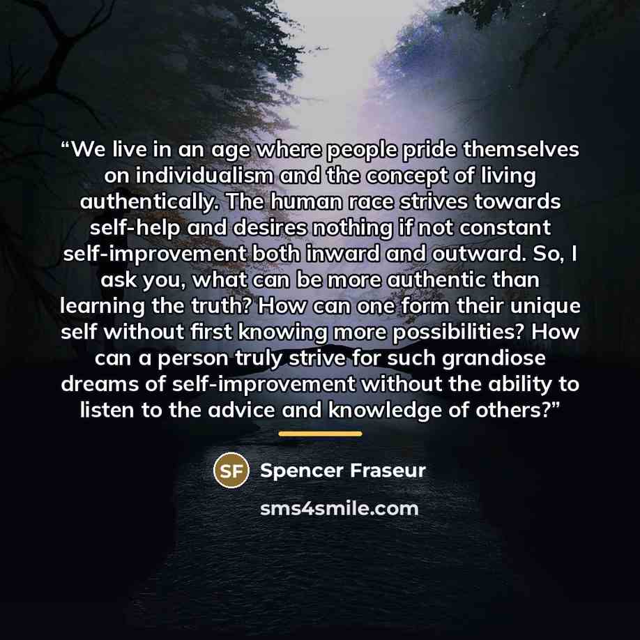 “We live in an age where people pride themselves on individualism and the concept of living authentically. The human race strives towards self-help and desires nothing if not constant self-improvement both inward and outward. So, I ask you, what can be more authentic than learning the truth? How…” quote by Spencer Fraseur