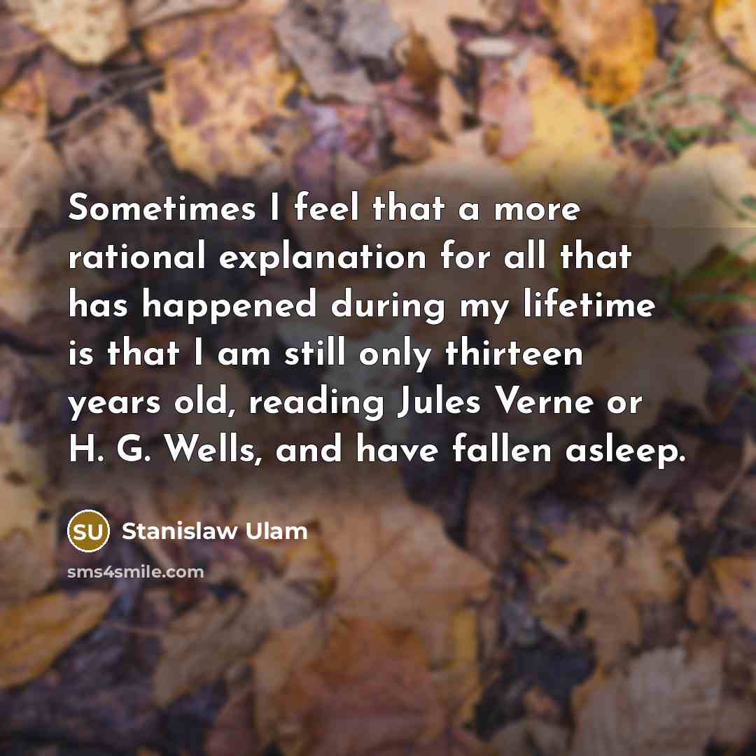 “Sometimes I feel that a more rational explanation for all that has happened during my lifetime is that I am still only thirteen years old, reading Jules Verne or H. G. Wells, and have fallen asleep.” quote by Stanislaw Ulam