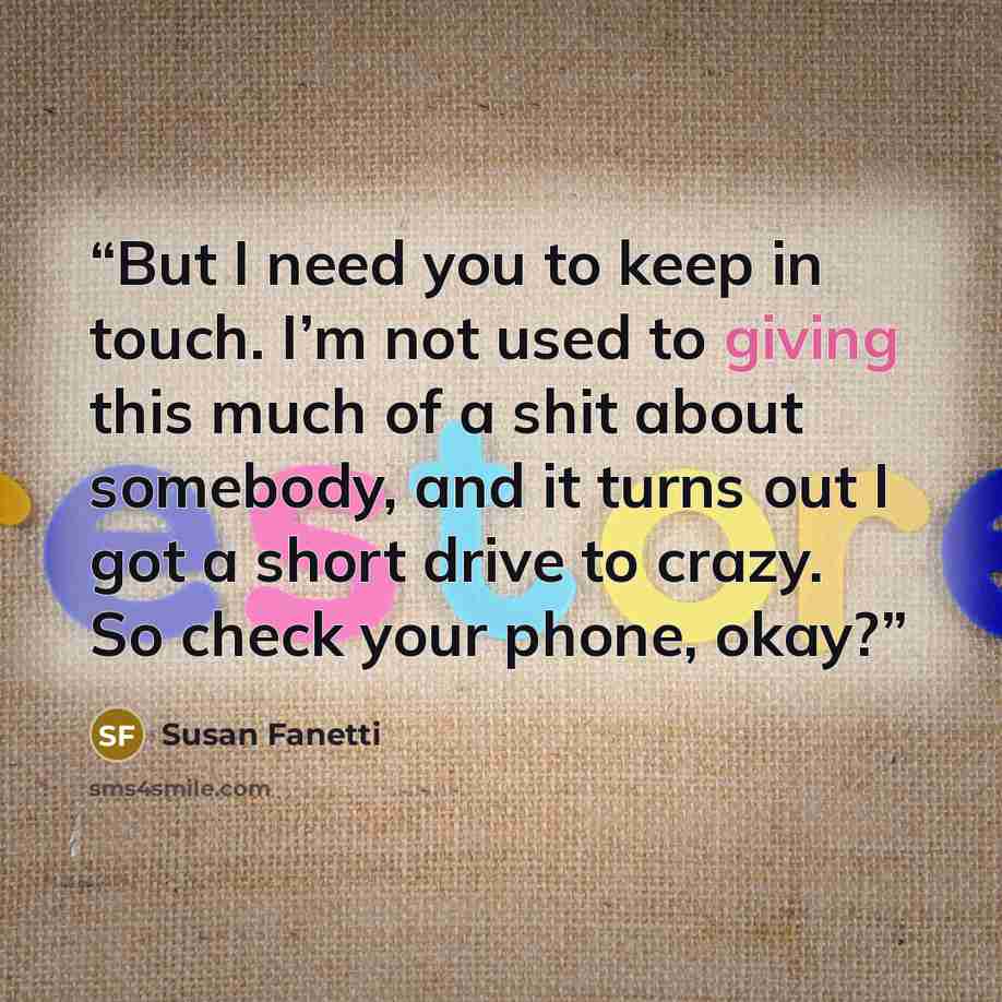 “But I need you to keep in touch. I’m not used to giving this much of a shit about somebody, and it turns out I got a short drive to crazy. So check your phone, okay?” quote by Susan Fanetti