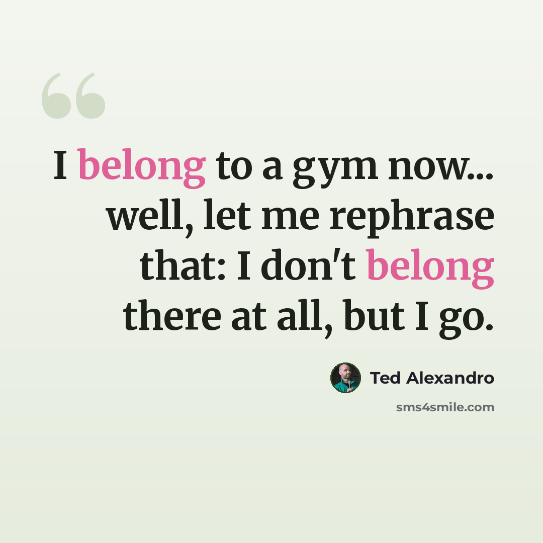 “I belong to a gym now... well, let me rephrase that: I don't belong there at all, but I go.” quote by Ted Alexandro