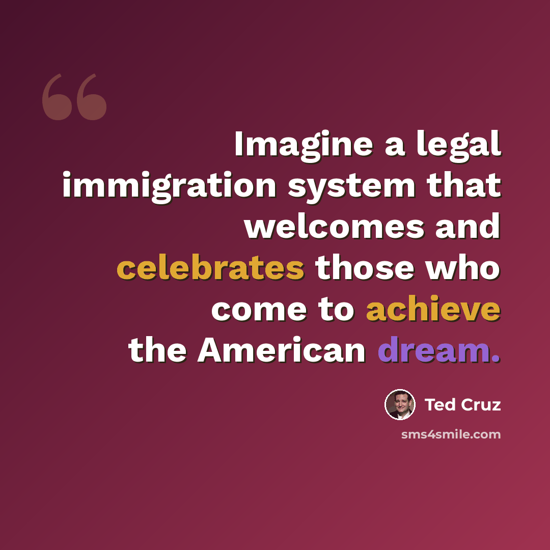 “Imagine a legal immigration system that welcomes and celebrates those who come to achieve the American dream.” quote by Ted Cruz