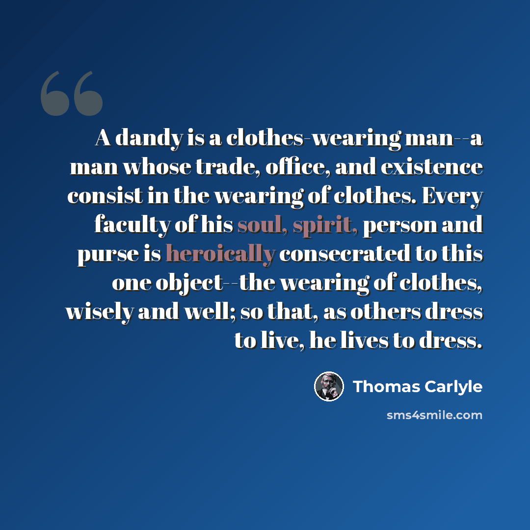 “A dandy is a clothes-wearing man--a man whose trade, office, and existence consist in the wearing of clothes. Every faculty of his soul, spirit, person and purse is heroically consecrated to this one object--the wearing of clothes, wisely and well; so that, as others dress to live, he lives to…” quote by Thomas Carlyle