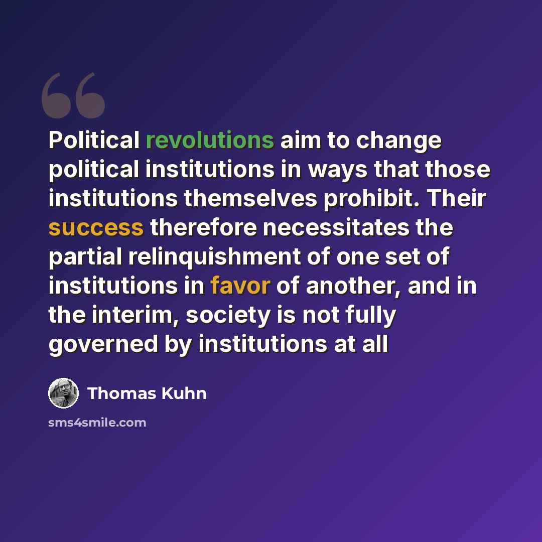“Political revolutions aim to change political institutions in ways that those institutions themselves prohibit. Their success therefore necessitates the partial relinquishment of one set of institutions in favor of another, and in the interim, society is not fully governed by institutions at all” quote by Thomas Kuhn