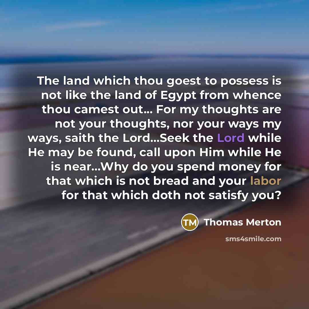 “The land which thou goest to possess is not like the land of Egypt from whence thou camest out... For my thoughts are not your thoughts, nor your ways my ways, saith the Lord...Seek the Lord while He may be found, call upon Him while He is near...Why do you spend money for that which is not bread…” quote by Thomas Merton
