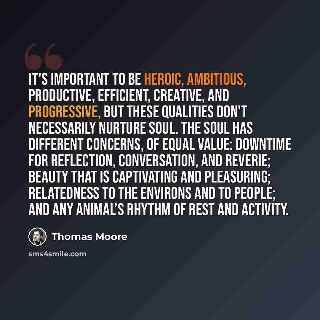 “It's important to be heroic, ambitious, productive, efficient, creative, and progressive, but these qualities don't necessarily nurture soul. The soul has different concerns, of equal value: downtime for reflection, conversation, and reverie; beauty that is captivating and pleasuring; relatedness…” quote by Thomas Moore