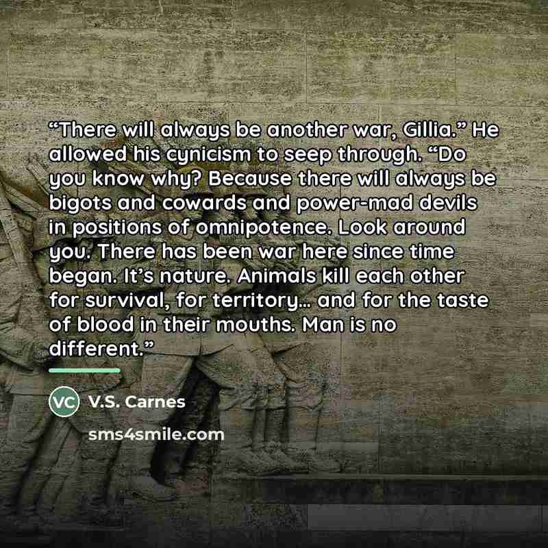 “There will always be another war, Gillia.” He allowed his cynicism to seep through. “Do you know why? Because there will always be bigots and cowards and power-mad devils in positions of omnipotence. Look around you. There has been war here since time began. It’s nature. Animals kill each other…” quote by V.S. Carnes