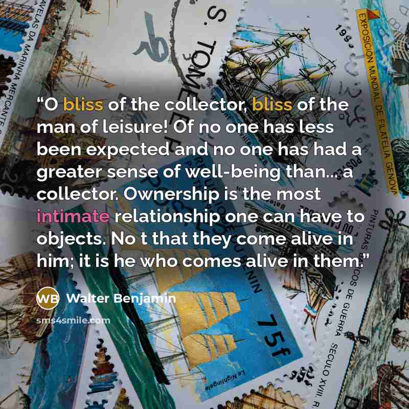 “O bliss of the collector, bliss of the man of leisure! Of no one has less been expected and no one has had a greater sense of well-being than... a collector. Ownership is the most intimate relationship one can have to objects. No t that they come alive in him; it is he who comes alive in them.” quote by Walter Benjamin