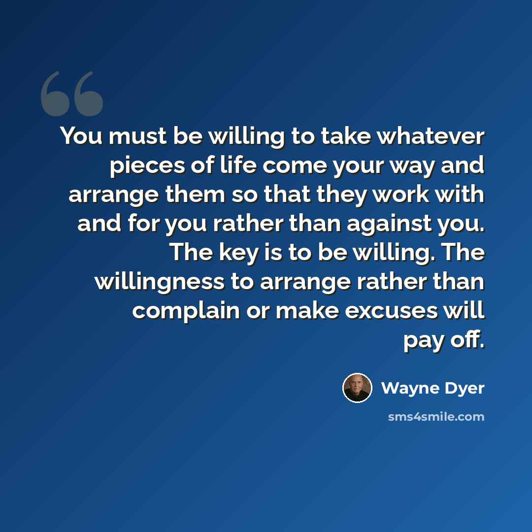 “You must be willing to take whatever pieces of life come your way and arrange them so that they work with and for you rather than against you. The key is to be willing. The willingness to arrange rather than complain or make excuses will pay off.” quote by Wayne Dyer