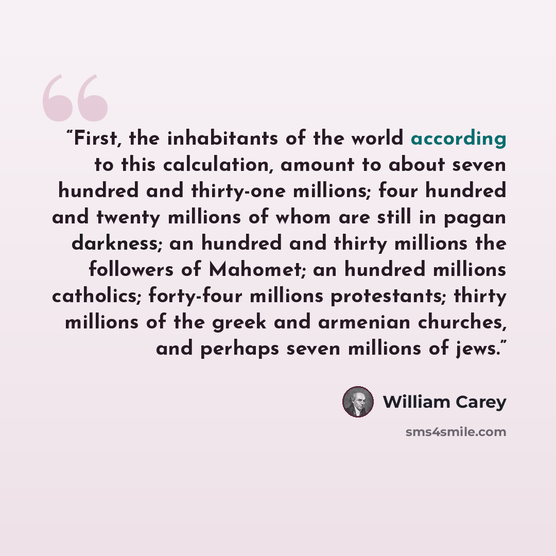 “First, the inhabitants of the world according to this calculation, amount to about seven hundred and thirty-one millions; four hundred and twenty millions of whom are still in pagan darkness; an hundred and thirty millions the followers of Mahomet; an hundred millions catholics; forty-four…” quote by William Carey