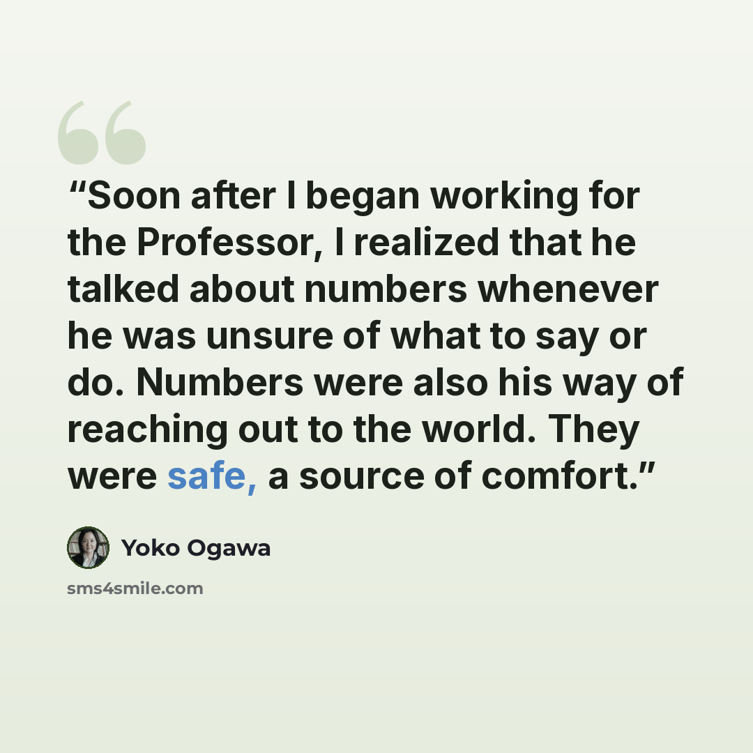 “Soon after I began working for the Professor, I realized that he talked about numbers whenever he was unsure of what to say or do. Numbers were also his way of reaching out to the world. They were safe, a source of comfort.” quote by Yoko Ogawa