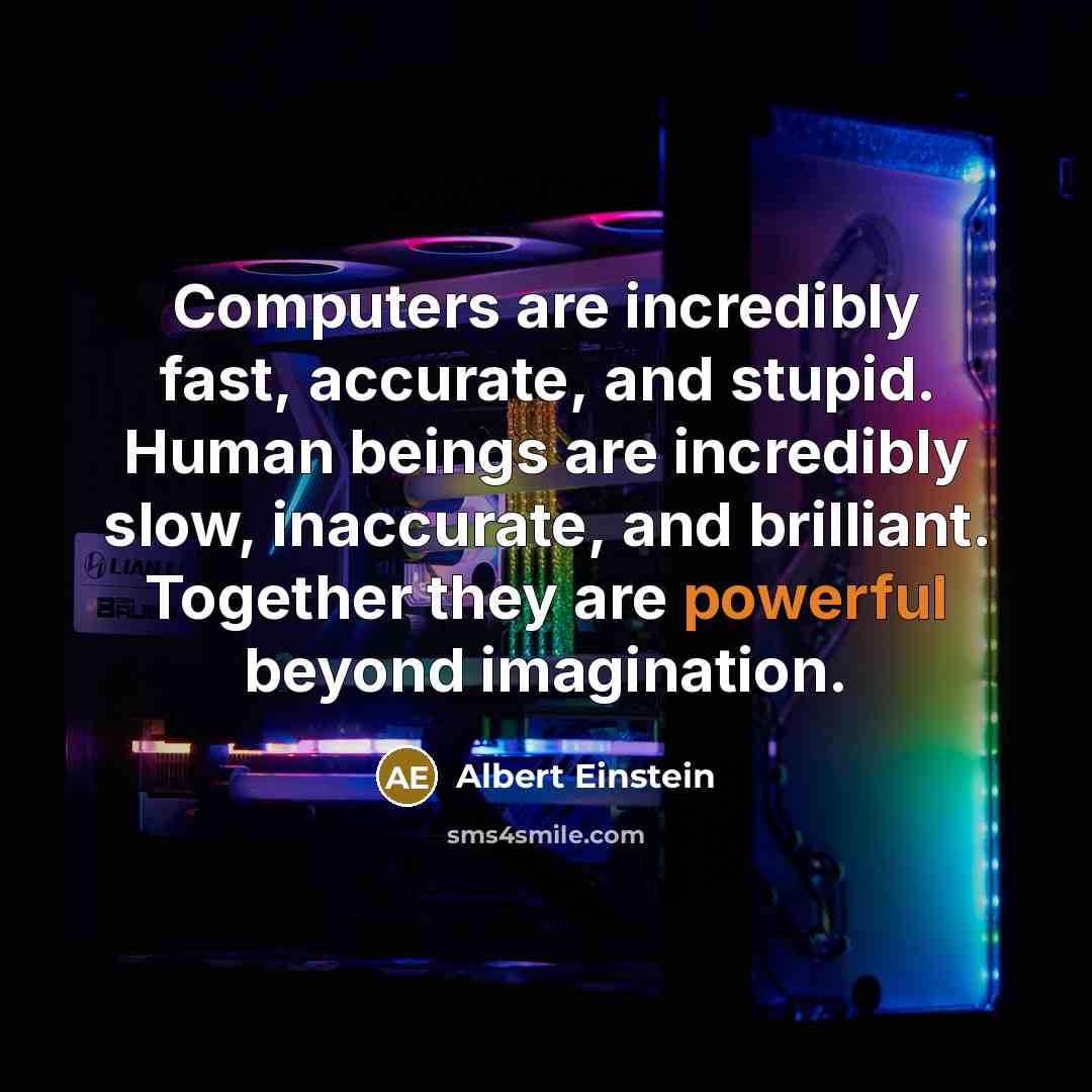 “Computers are incredibly fast, accurate, and stupid. Human beings are incredibly slow, inaccurate, and brilliant. Together they are powerful beyond imagination.” quote by Albert Einstein