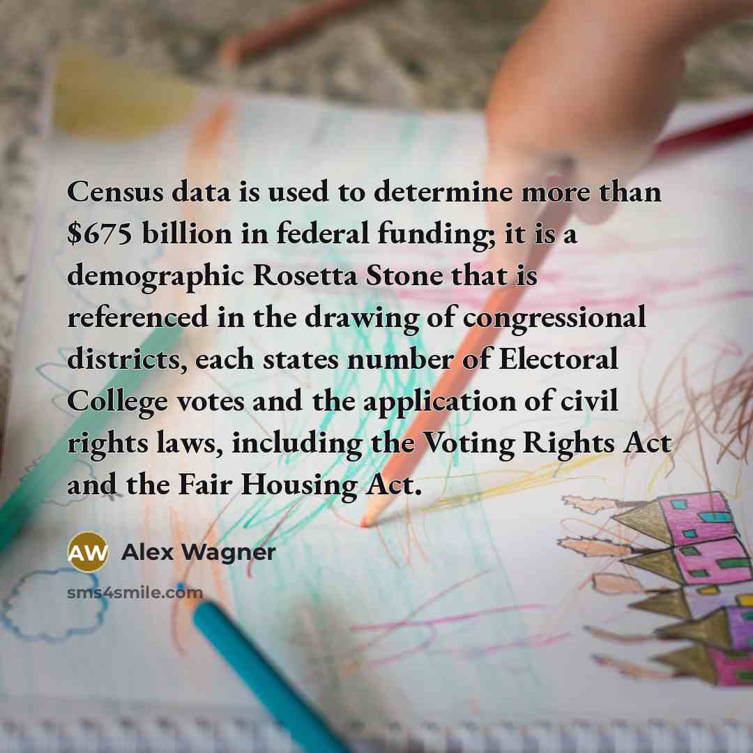 “Census data is used to determine more than $675 billion in federal funding; it is a demographic Rosetta Stone that is referenced in the drawing of congressional districts, each states number of Electoral College votes and the application of civil rights laws, including the Voting Rights Act and…” quote by Alex Wagner