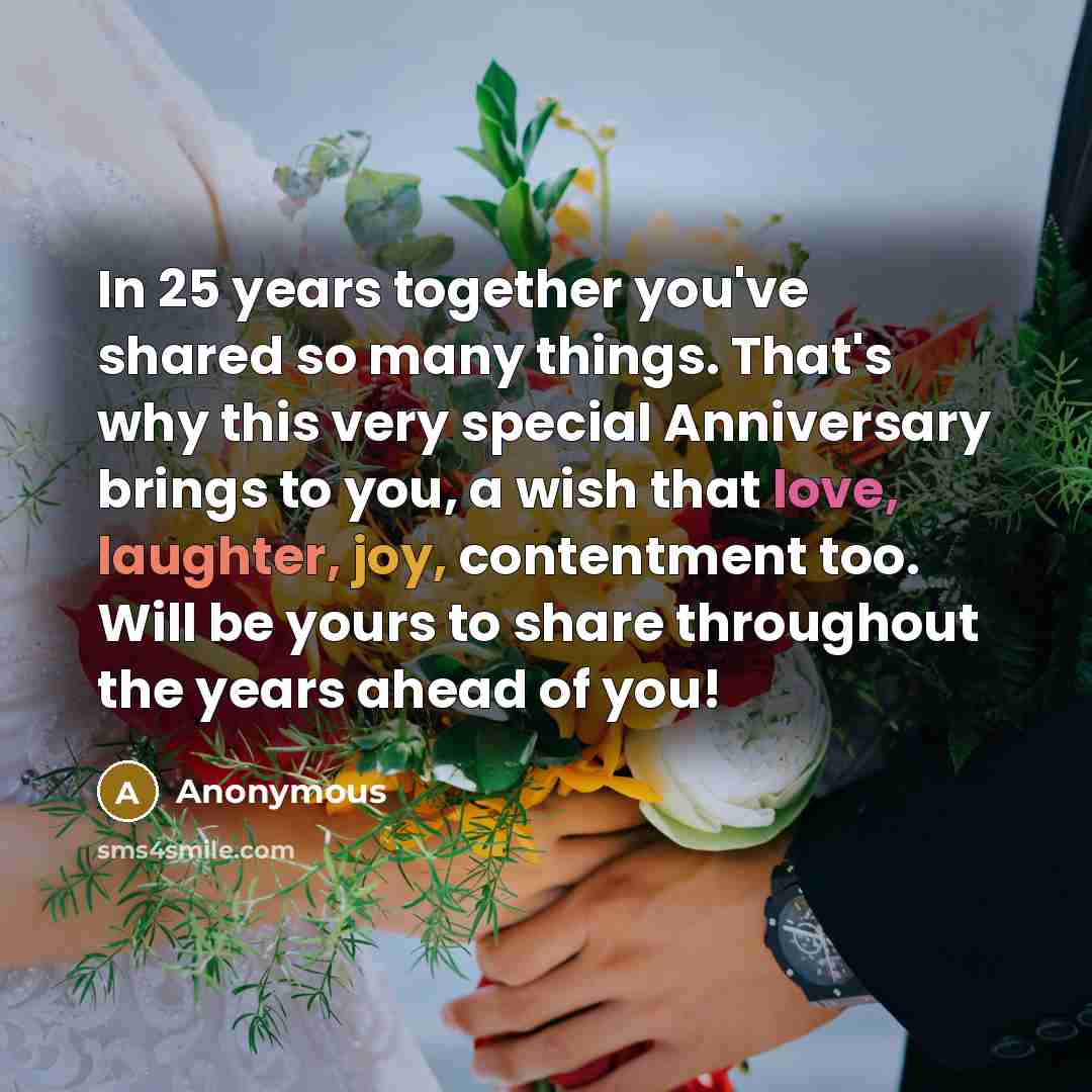 “In 25 years together you've shared so many things. That's why this very special Anniversary brings to you, a wish that love, laughter, joy, contentment too. Will be yours to share throughout the years ahead of you!” quote by Anonymous