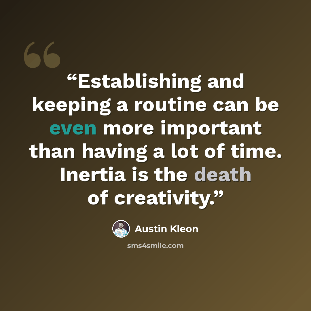 “Establishing and keeping a routine can be even more important than having a lot of time. Inertia is the death of creativity.” quote by Austin Kleon
