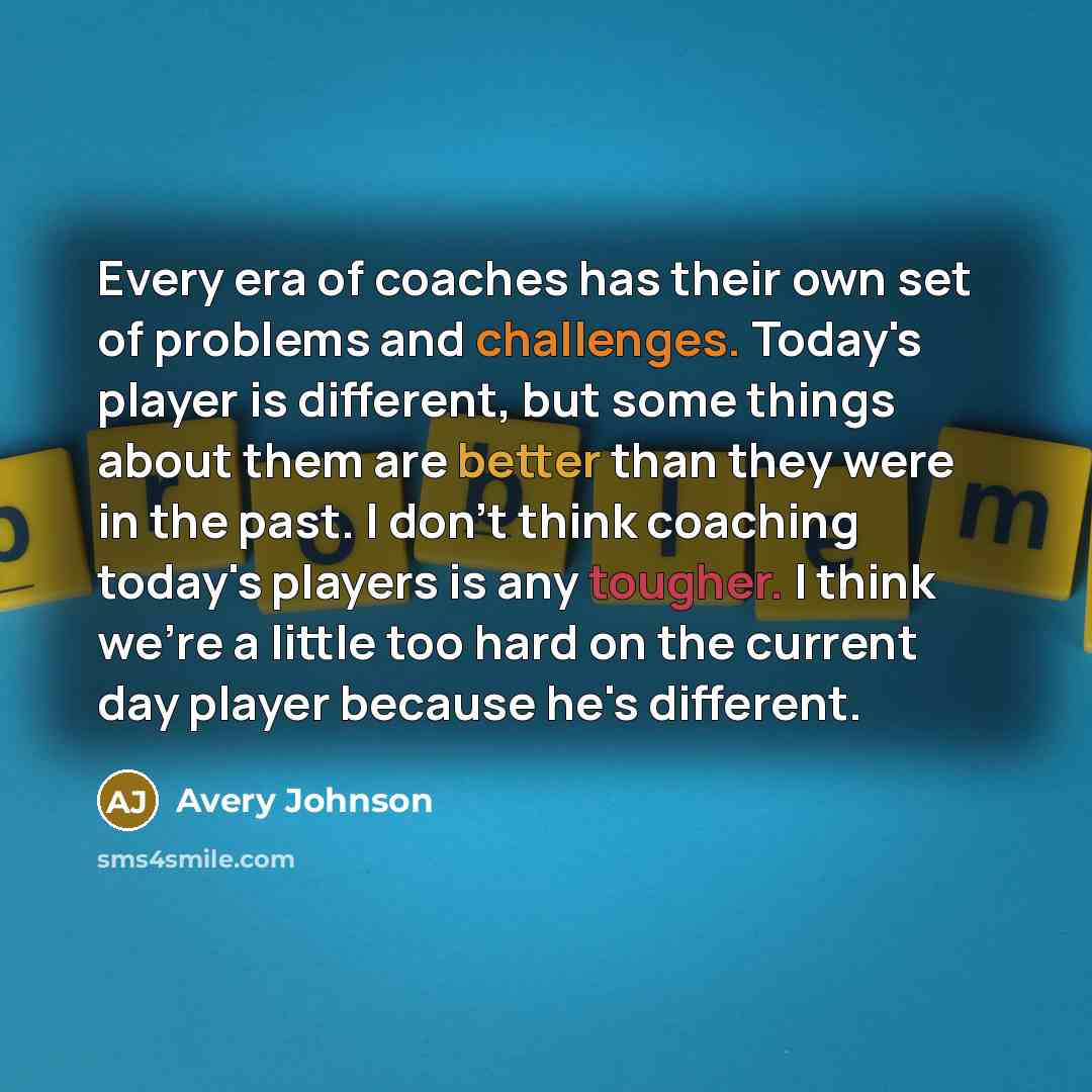 “Every era of coaches has their own set of problems and challenges. Today's player is different, but some things about them are better than they were in the past. I don't think coaching today's players is any tougher. I think we're a little too hard on the current day player because he's different.” quote by Avery Johnson