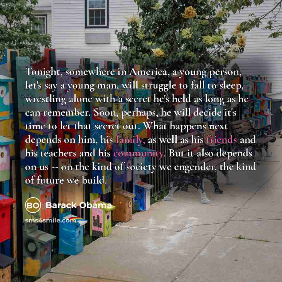 “Tonight, somewhere in America, a young person, let's say a young man, will struggle to fall to sleep, wrestling alone with a secret he's held as long as he can remember. Soon, perhaps, he will decide it's time to let that secret out. What happens next depends on him, his family, as well as his…” quote by Barack Obama