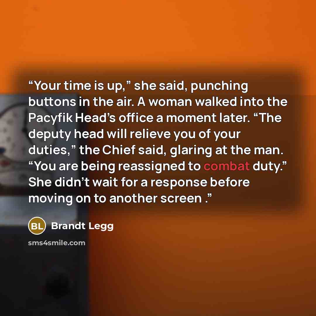 “Your time is up,” she said, punching buttons in the air. A woman walked into the Pacyfik Head’s office a moment later. “The deputy head will relieve you of your duties,” the Chief said, glaring at the man. “You are being reassigned to combat duty.” She didn’t wait for a response before moving on…” quote by Brandt Legg