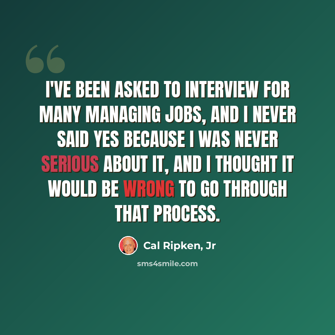 “I've been asked to interview for many managing jobs, and I never said yes because I was never serious about it, and I thought it would be wrong to go through that process.” quote by Cal Ripken, Jr