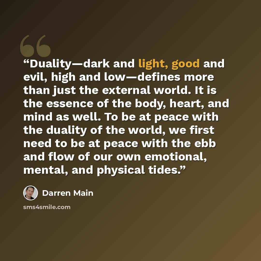“Duality—dark and light, good and evil, high and low—defines more than just the external world. It is the essence of the body, heart, and mind as well. To be at peace with the duality of the world, we first need to be at peace with the ebb and flow of our own emotional, mental, and physical tides.” quote by Darren Main