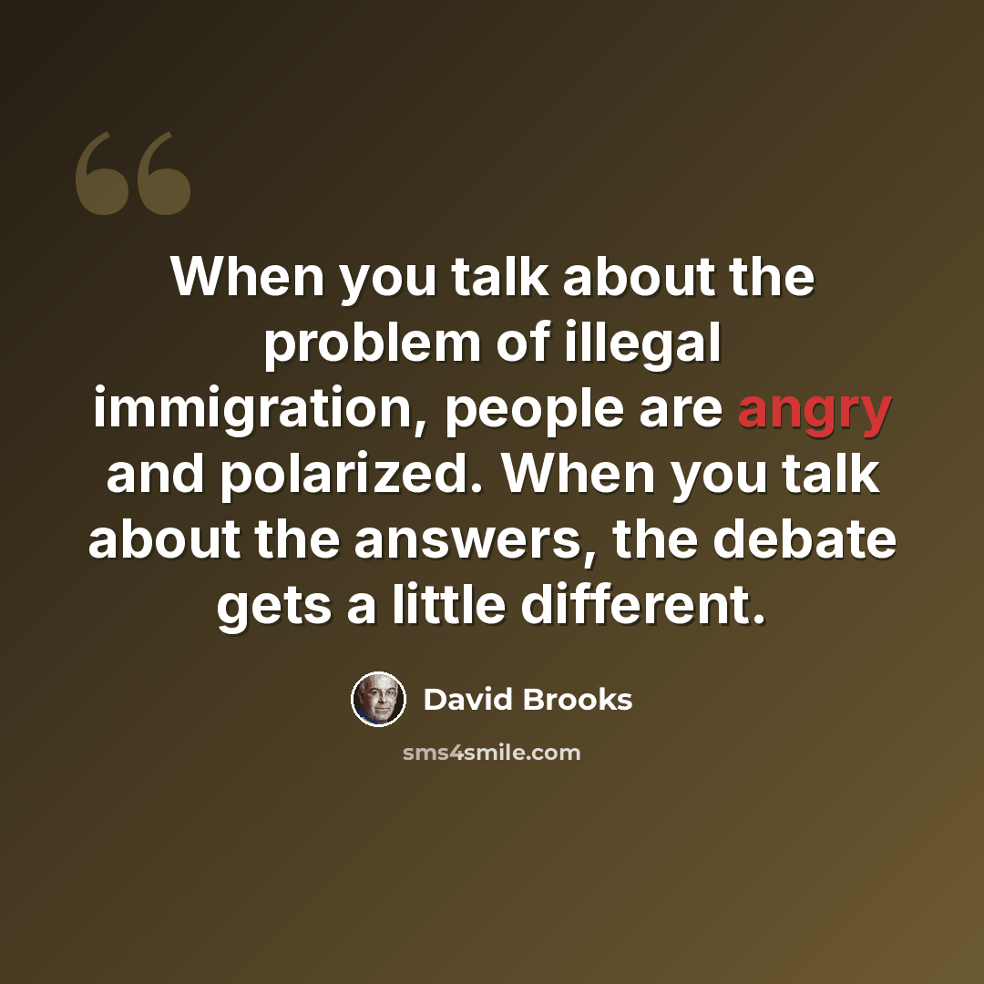 “When you talk about the problem of illegal immigration, people are angry and polarized. When you talk about the answers, the debate gets a little different.” quote by David Brooks