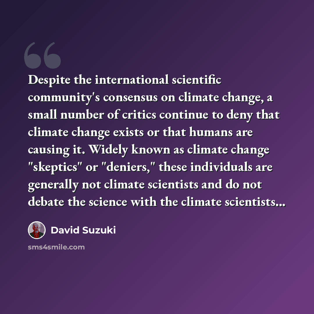 “Despite the international scientific community's consensus on climate change, a small number of critics continue to deny that climate change exists or that humans are causing it. Widely known as climate change "skeptics" or "deniers," these individuals are generally not climate scientists and do…” quote by David Suzuki