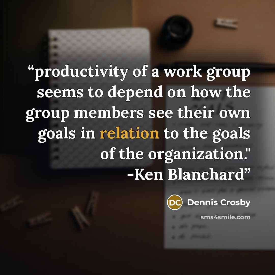 “productivity of a work group seems to depend on how the group members see their own goals in relation to the goals of the organization." -Ken Blanchard” quote by Dennis Crosby