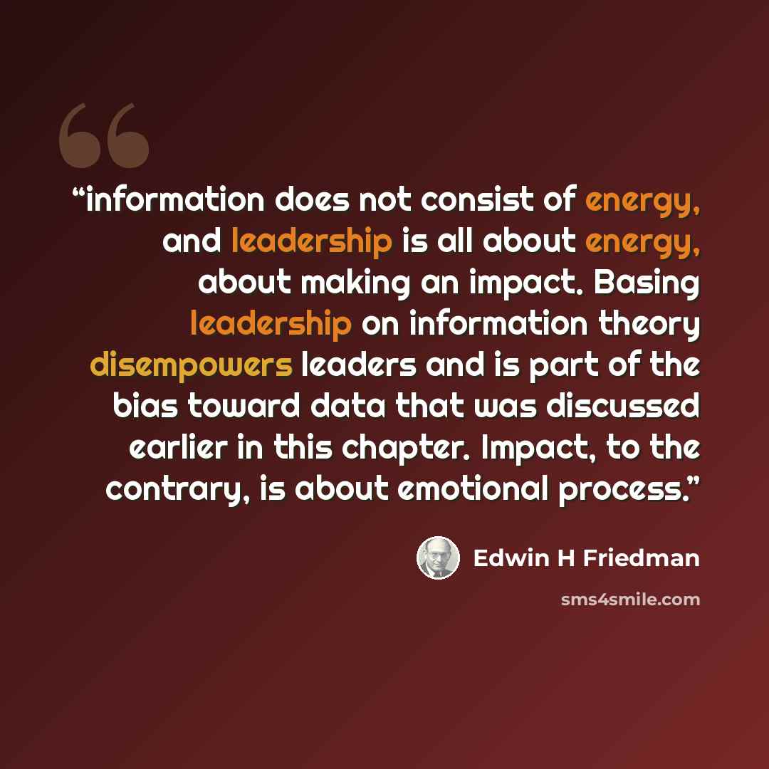 “information does not consist of energy, and leadership is all about energy, about making an impact. Basing leadership on information theory disempowers leaders and is part of the bias toward data that was discussed earlier in this chapter. Impact, to the contrary, is about emotional process.” quote by Edwin H Friedman