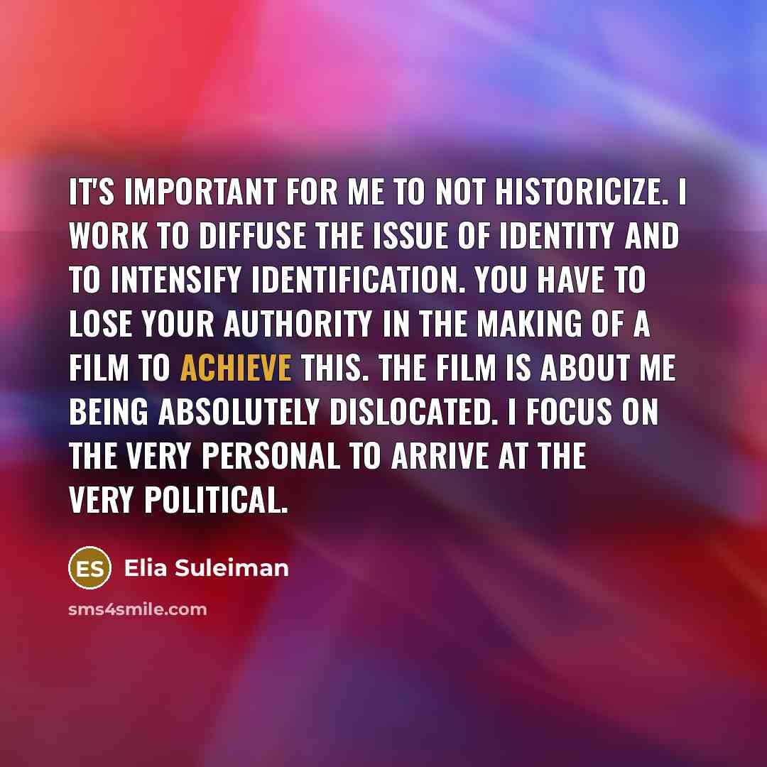“It's important for me to not historicize. I work to diffuse the issue of identity and to intensify identification. You have to lose your authority in the making of a film to achieve this. The film is about me being absolutely dislocated. I focus on the very personal to arrive at the very political.” quote by Elia Suleiman