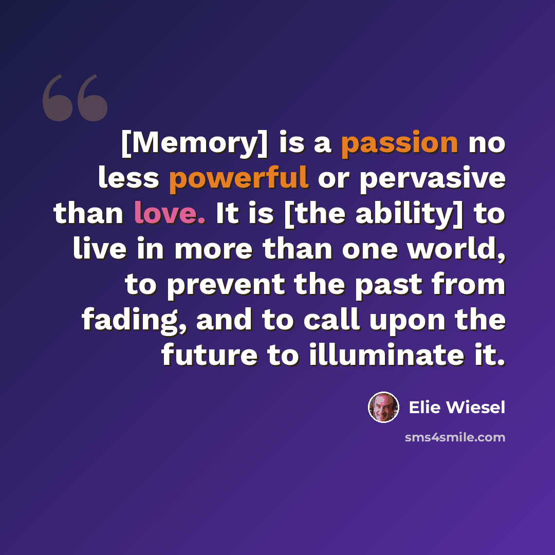 “[Memory] is a passion no less powerful or pervasive than love. It is [the ability] to live in more than one world, to prevent the past from fading, and to call upon the future to illuminate it.” quote by Elie Wiesel