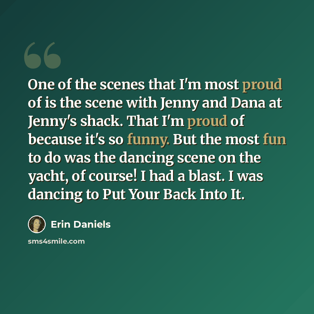 “One of the scenes that I'm most proud of is the scene with Jenny and Dana at Jenny's shack. That I'm proud of because it's so funny. But the most fun to do was the dancing scene on the yacht, of course! I had a blast. I was dancing to Put Your Back Into It.” quote by Erin Daniels